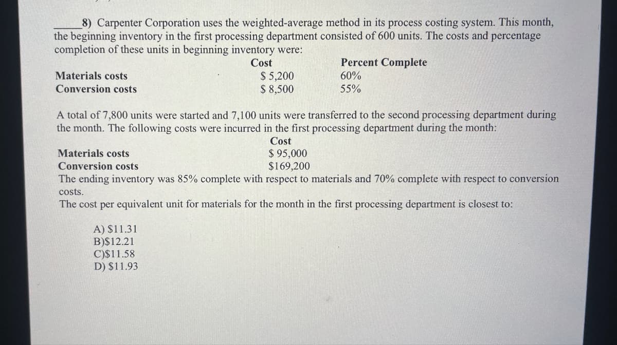 8) Carpenter Corporation uses the weighted-average method in its process costing system. This month,
the beginning inventory in the first processing department consisted of 600 units. The costs and percentage
completion of these units in beginning inventory were:
Materials costs
Conversion costs
Cost
$5,200
$ 8,500
Percent Complete
60%
55%
A total of 7,800 units were started and 7,100 units were transferred to the second processing department during
the month. The following costs were incurred in the first processing department during the month:
Cost
Materials costs
Conversion costs
$ 95,000
$169,200
The ending inventory was 85% complete with respect to materials and 70% complete with respect to conversion
costs.
The cost per equivalent unit for materials for the month in the first processing department is closest to:
A) $11.31
B)$12.21
C)$11.58
D) $11.93