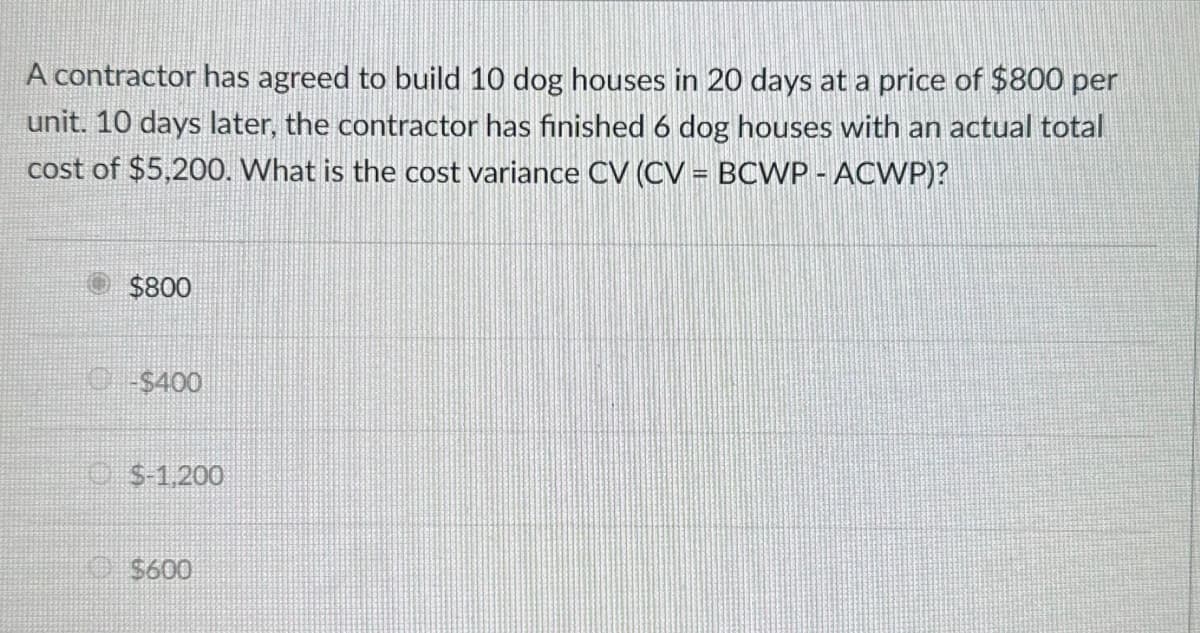A contractor has agreed to build 10 dog houses in 20 days at a price of $800 per
unit. 10 days later, the contractor has finished 6 dog houses with an actual total
cost of $5,200. What is the cost variance CV (CV = BCWP-ACWP)?
$800
C$400
$-1,200
$600