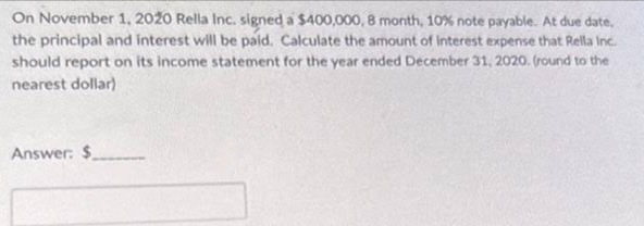 On November 1, 2020 Rella Inc. signed a $400,000, 8 month, 10% note payable. At due date,
the principal and interest will be paid. Calculate the amount of interest expense that Rella Inc.
should report on its income statement for the year ended December 31, 2020. (round to the
nearest dollar)
Answer: $