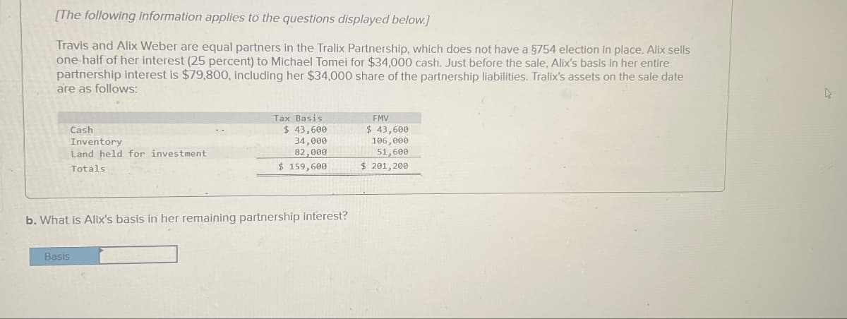 [The following information applies to the questions displayed below.]
Travis and Alix Weber are equal partners in the Tralix Partnership, which does not have a §754 election in place. Alix sells
one-half of her interest (25 percent) to Michael Tomei for $34,000 cash. Just before the sale, Alix's basis in her entire
partnership interest is $79,800, including her $34,000 share of the partnership liabilities. Tralix's assets on the sale date
are as follows:
Tax Basis
FMV
Cash
Inventory
Land held for investment
Totals
$ 43,600
34,000
82,000
$ 43,600
106,000
$ 159,600
51,600
$201,200
b. What is Alix's basis in her remaining partnership interest?
Basis