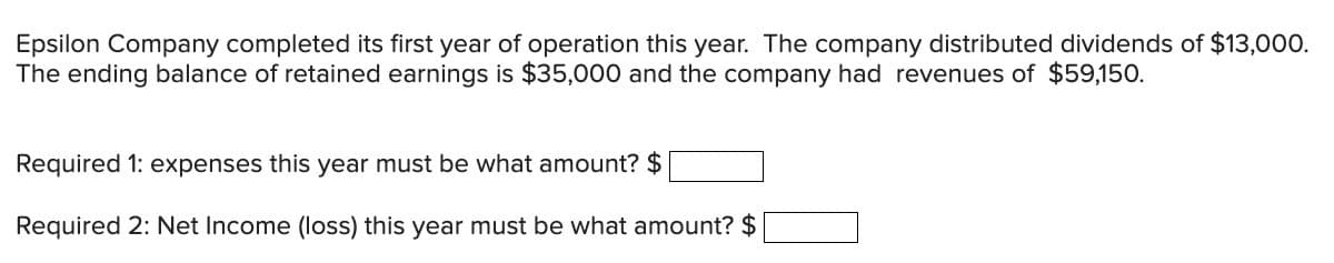 Epsilon Company completed its first year of operation this year. The company distributed dividends of $13,000.
The ending balance of retained earnings is $35,000 and the company had revenues of $59,150.
Required 1: expenses this year must be what amount? $
Required 2: Net Income (loss) this year must be what amount? $