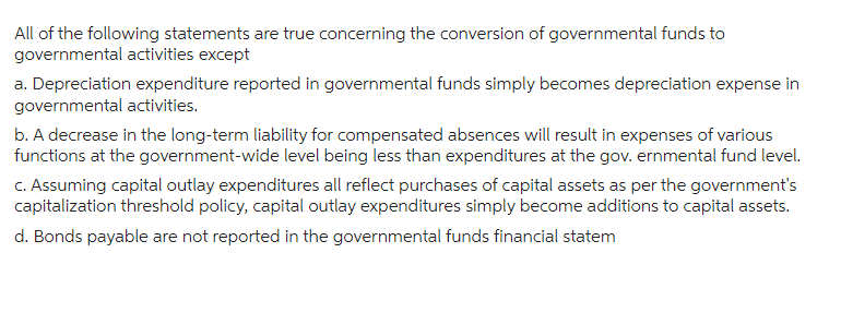 All of the following statements are true concerning the conversion of governmental funds to
governmental activities except
a. Depreciation expenditure reported in governmental funds simply becomes depreciation expense in
governmental activities.
b. A decrease in the long-term liability for compensated absences will result in expenses of various
functions at the government-wide level being less than expenditures at the governmental fund level.
c. Assuming capital outlay expenditures all reflect purchases of capital assets as per the government's
capitalization threshold policy, capital outlay expenditures simply become additions to capital assets.
d. Bonds payable are not reported in the governmental funds financial statem