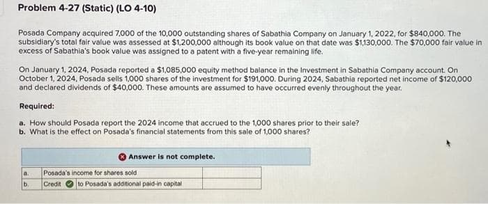 Problem 4-27 (Static) (LO 4-10)
Posada Company acquired 7,000 of the 10,000 outstanding shares of Sabathia Company on January 1, 2022, for $840,000. The
subsidiary's total fair value was assessed at $1,200,000 although its book value on that date was $1,130,000. The $70,000 fair value in
excess of Sabathia's book value was assigned to a patent with a five-year remaining life.
On January 1, 2024, Posada reported a $1,085,000 equity method balance in the Investment in Sabathia Company account. On
October 1, 2024, Posada sells 1,000 shares of the investment for $191,000. During 2024, Sabathia reported net income of $120,000
and declared dividends of $40,000. These amounts are assumed to have occurred evenly throughout the year.
Required:
a. How should Posada report the 2024 income that accrued to the 1,000 shares prior to their sale?
b. What is the effect on Posada's financial statements from this sale of 1,000 shares?
a.
b.
Answer is not complete.
Posada's income for shares sold
Credit to Posada's additional paid-in capital