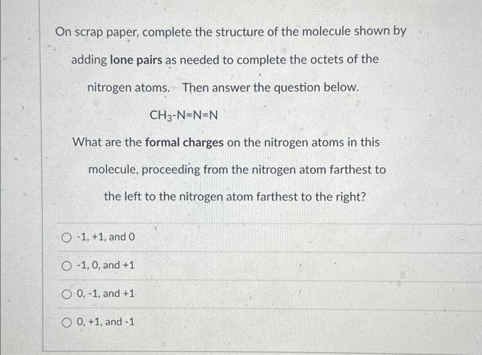 On scrap paper, complete the structure of the molecule shown by
adding lone pairs as needed to complete the octets of the
nitrogen atoms. Then answer the question below.
CH3-N=N=N
What are the formal charges on the nitrogen atoms in this
molecule, proceeding from the nitrogen atom farthest to
the left to the nitrogen atom farthest to the right?
O-1, +1, and 0
O 1, 0, and +1
O 0,-1, and +1
O 0, +1, and -1