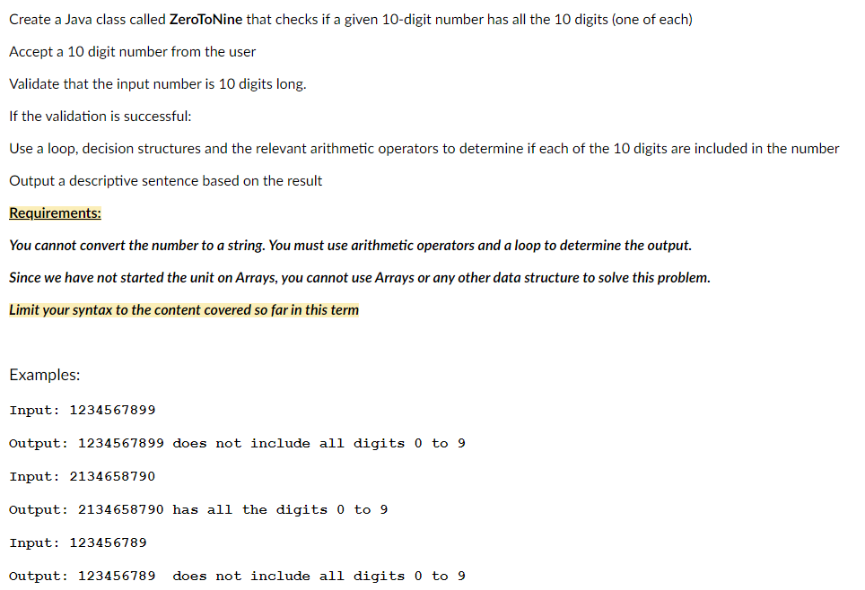 Create a Java class called ZeroToNine that checks if a given 10-digit number has all the 10 digits (one of each)
Accept a 10 digit number from the user
Validate that the input number is 10 digits long.
If the validation is successful:
Use a loop, decision structures and the relevant arithmetic operators to determine if each of the 10 digits are included in the number
Output a descriptive sentence based on the result
Requirements:
You cannot convert the number to a string. You must use arithmetic operators and a loop to determine the output.
Since we have not started the unit on Arrays, you cannot use Arrays or any other data structure to solve this problem.
Limit your syntax to the content covered so far in this term
Examples:
Input: 1234567899
Output: 1234567899 does not include all digits 0 to 9
Input: 2134658790
Output: 2134658790 has all the digits 0 to 9
Input: 123456789
Output: 123456789 does not include all digits 0 to 9