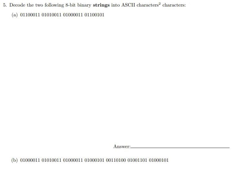 5. Decode the two following 8-bit binary strings into ASCII characters² characters:
(a) 01100011 01010011 01000011 01100101
Answer:
(b) 01000011 01010011 01000011 01000101 00110100 01001101 01000101