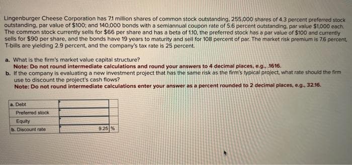 Lingenburger Cheese Corporation has 7.1 million shares of common stock outstanding, 255,000 shares of 4.3 percent preferred stock
outstanding, par value of $100; and 140,000 bonds with a semiannual coupon rate of 5.6 percent outstanding, par value $1,000 each.
The common stock currently sells for $66 per share and has a beta of 1.10, the preferred stock has a par value of $100 and currently
sells for $90 per share, and the bonds have 19 years to maturity and sell for 108 percent of par. The market risk premium is 7.6 percent.
T-bills are yielding 2.9 percent, and the company's tax rate is 25 percent.
a. What is the firm's market value capital structure?
Note: Do not round intermediate calculations and round your answers to 4 decimal places, e.g., .1616.
b. If the company is evaluating a new investment project that has the same risk as the firm's typical project, what rate should the firm
use to discount the project's cash flows?
Note: Do not round intermediate calculations enter your answer as a percent rounded to 2 decimal places, e.g., 32.16.
a. Debt
Preferred stock
Equity
b. Discount rate
9.25%