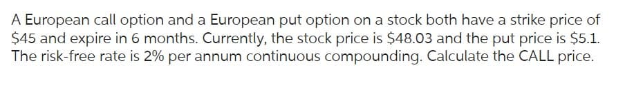 A European call option and a European put option on a stock both have a strike price of
$45 and expire in 6 months. Currently, the stock price is $48.03 and the put price is $5.1.
The risk-free rate is 2% per annum continuous compounding. Calculate the CALL price.