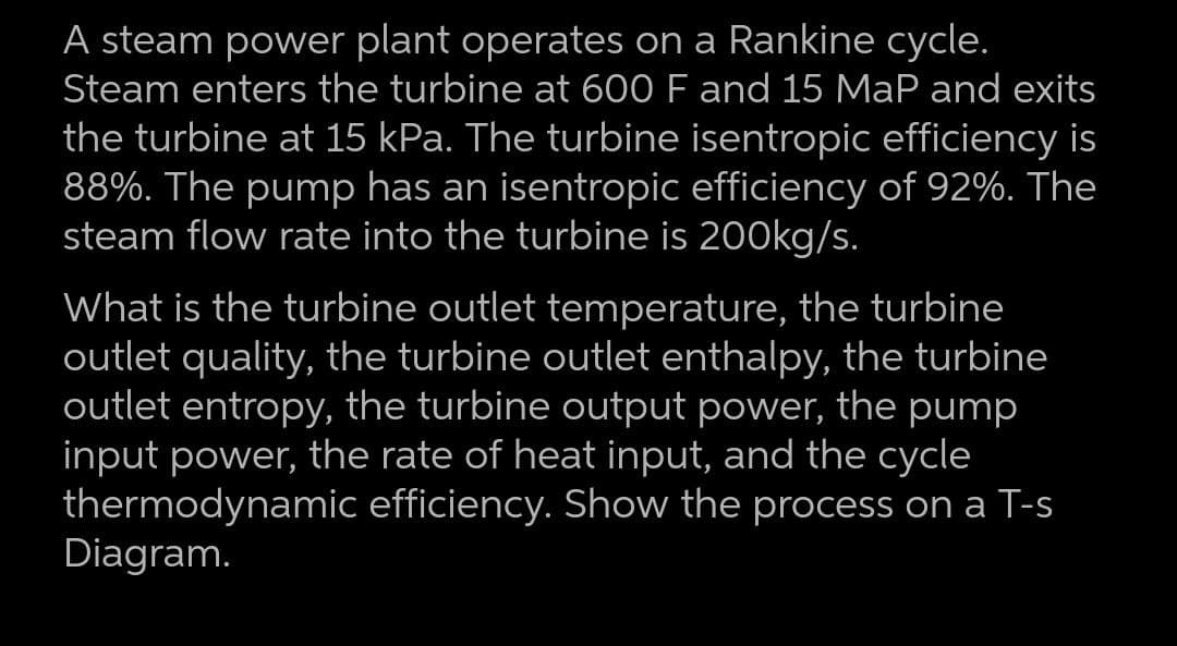 A steam power plant operates on a Rankine cycle.
Steam enters the turbine at 600 F and 15 MaP and exits
the turbine at 15 kPa. The turbine isentropic efficiency is
88%. The pump has an isentropic efficiency of 92%. The
steam flow rate into the turbine is 200kg/s.
What is the turbine outlet temperature, the turbine
outlet quality, the turbine outlet enthalpy, the turbine
outlet entropy, the turbine output power, the pump
input power, the rate of heat input, and the cycle
thermodynamic efficiency. Show the process on a T-
Diagram.
