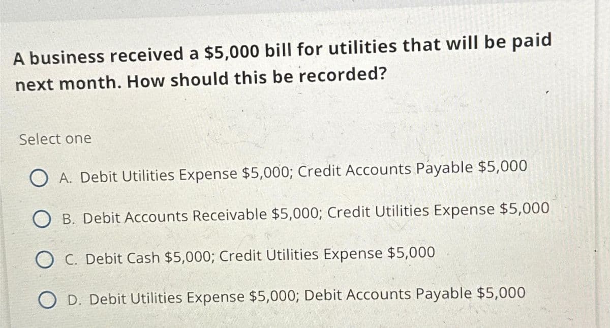 A business received a $5,000 bill for utilities that will be paid
next month. How should this be recorded?
Select one
A. Debit Utilities Expense $5,000; Credit Accounts Payable $5,000
OB. Debit Accounts Receivable $5,000; Credit Utilities Expense $5,000
C. Debit Cash $5,000; Credit Utilities Expense $5,000
D. Debit Utilities Expense $5,000; Debit Accounts Payable $5,000