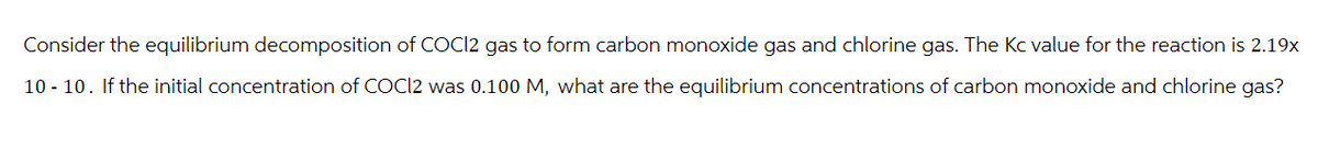 Consider the equilibrium decomposition of COCI2 gas to form carbon monoxide gas and chlorine gas. The Kc value for the reaction is 2.19x
10 10. If the initial concentration of COCI2 was 0.100 M, what are the equilibrium concentrations of carbon monoxide and chlorine gas?