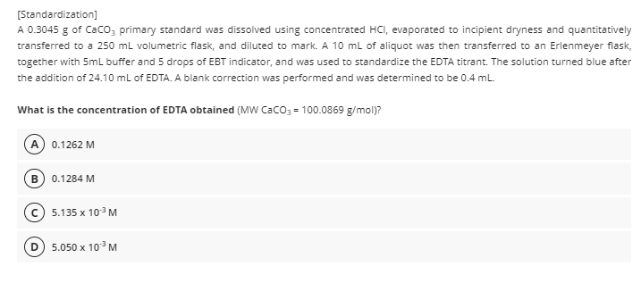 [Standardization]
A 0.3045 g of CaCO3 primary standard was dissolved using concentrated HCI, evaporated to incipient dryness and quantitatively
transferred to a 250 mL volumetric flask, and diluted to mark. A 10 mL of aliquot was then transferred to an Erlenmeyer flask,
together with 5mL buffer and 5 drops of EBT indicator, and was used to standardize the EDTA titrant. The solution turned blue after
the addition of 24.10 mL of EDTA. A blank correction was performed and was determined to be 0.4 mL.
What is the concentration of EDTA obtained (MW CaCO3 = 100.0869 g/mol)?
A) 0.1262 M
B) 0.1284 M
D
5.135 x 10-³ M
5.050 x 10.³ M
