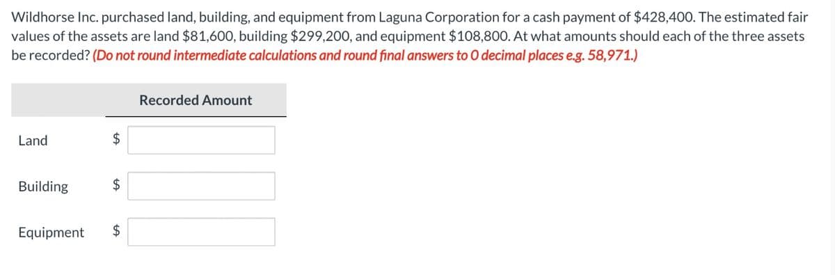 Wildhorse Inc. purchased land, building, and equipment from Laguna Corporation for a cash payment of $428,400. The estimated fair
values of the assets are land $81,600, building $299,200, and equipment $108,800. At what amounts should each of the three assets
be recorded? (Do not round intermediate calculations and round final answers to O decimal places e.g. 58,971.)
Recorded Amount
Land
Building
Equipment
A