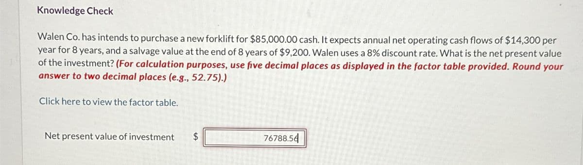 Knowledge Check
Walen Co. has intends to purchase a new forklift for $85,000.00 cash. It expects annual net operating cash flows of $14,300 per
year for 8 years, and a salvage value at the end of 8 years of $9,200. Walen uses a 8% discount rate. What is the net present value
of the investment? (For calculation purposes, use five decimal places as displayed in the factor table provided. Round your
answer to two decimal places (e.g., 52.75).)
Click here to view the factor table.
Net present value of investment $
76788.56