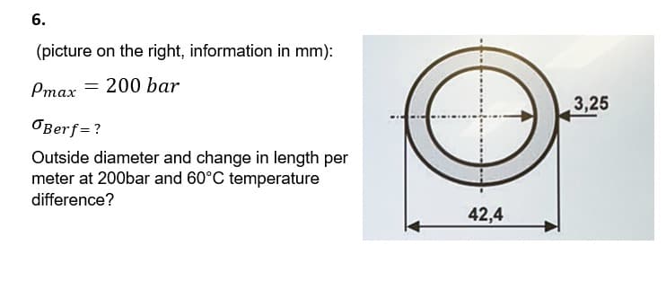 6.
(picture on the right, information in mm):
= 200 bar
Pmax =
Berf=?
Outside diameter and change in length per
meter at 200bar and 60°C temperature
difference?
42,4
3,25