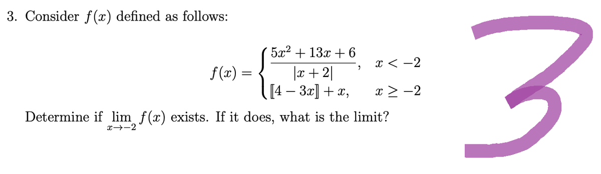 3. Consider f(x) defined as follows:
f(x)
5x² + 13x + 6
|x+2|
[4 − 3x] + x,
9
x<-2
x ≥ −2
Determine if lim f(x) exists. If it does, what is the limit?
x→-2
3