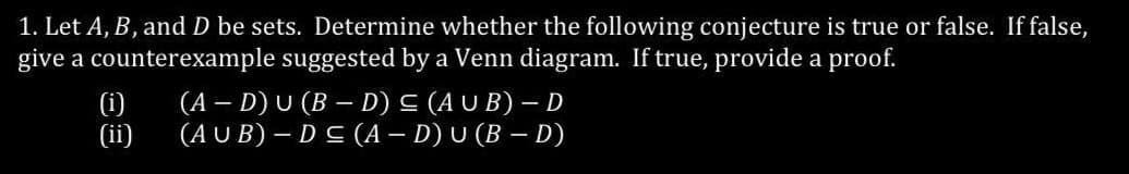 1. Let A, B, and D be sets. Determine whether the following conjecture is true or false. If false,
give a counterexample suggested by a Venn diagram. If true, provide a proof.
(i)
(ii)
(A - D) U (BD) ≤ (AUB) - D
(AUB) - D≤ (A - D) U (B - D)