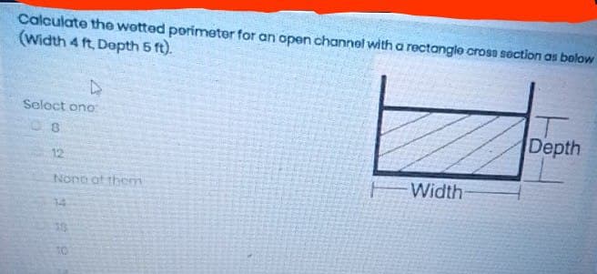 Calculate the wetted perimeter for an open channel with a rectangle cross section as below
(Width 4 ft, Depth 5 ft).
Select one:
08
12
None of them
85K
38
10
Width
Depth