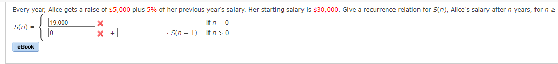 Every year, Alice gets a raise of $5,000 plus 5% of her previous year's salary. Her starting salary is $30,000. Give a recurrence relation for S(n), Alice's salary after n years, for n >
if n = 0
S(n) =
19,000
0
if n > 0
eBook
X
X
- S(n − 1)