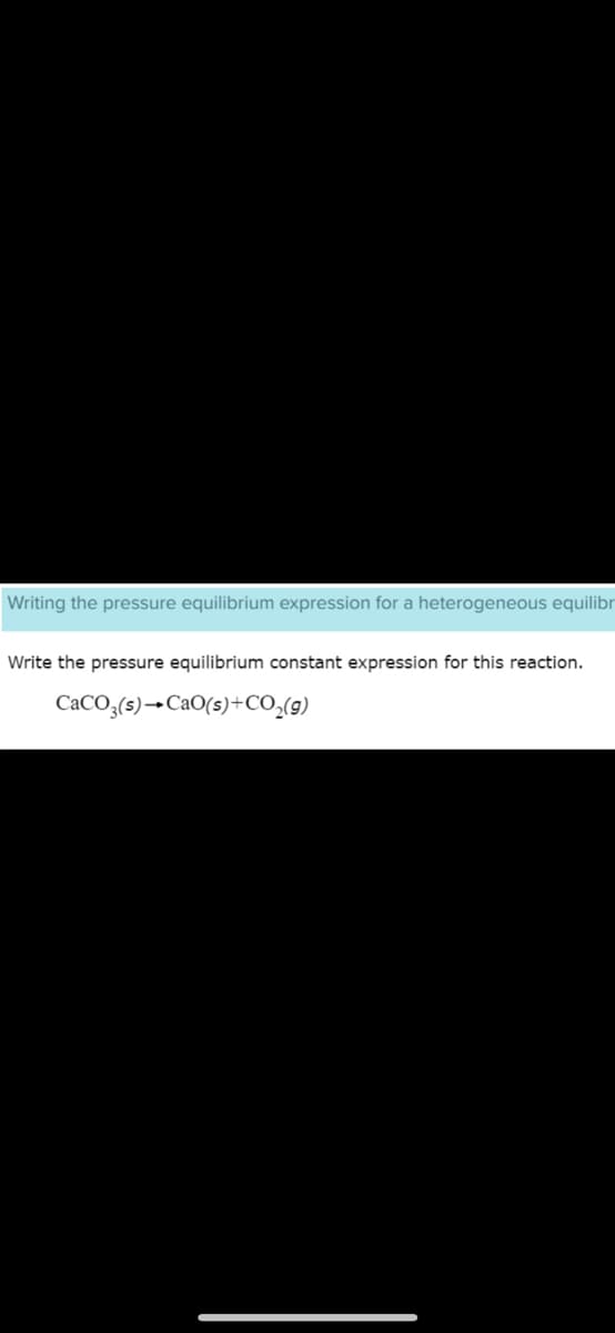 Writing the pressure equilibrium expression for a heterogeneous equilibr
Write the pressure equilibrium constant expression for this reaction.
CaCO3(s)→ CaO(s) + CO₂(g)