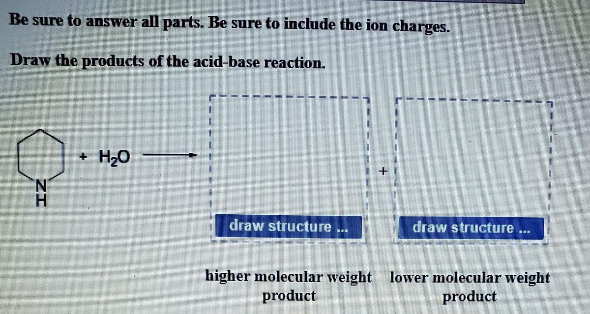 Be sure to answer all parts. Be sure to include the ion charges.
Draw the products of the acid-base reaction.
+ H₂O
B
#
#
I
draw structure
#
#
#
COE
m
#
[AME MARE SHARE
#
draw structure ...
Den POZZI
higher molecular weight lower molecular weight
product
product