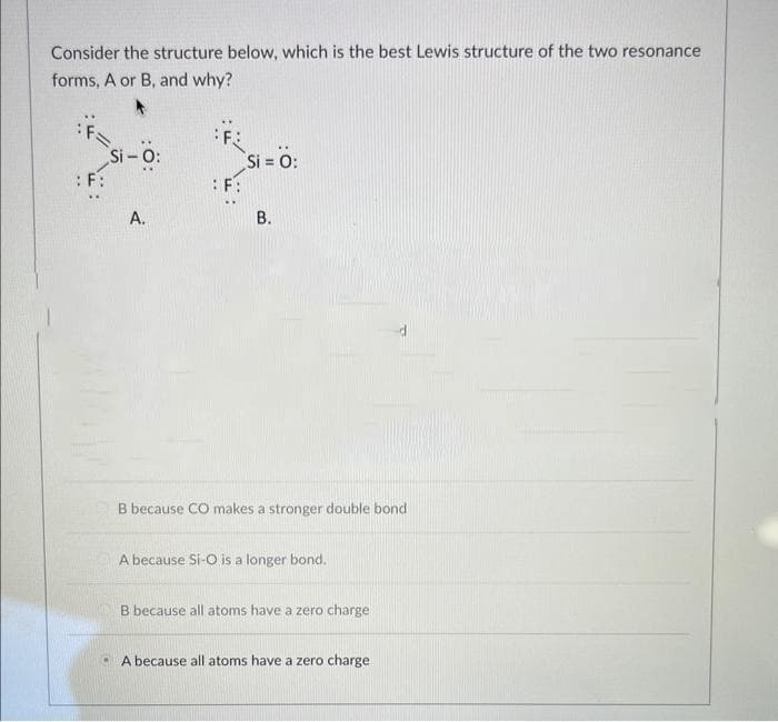 Consider the structure below, which is the best Lewis structure of the two resonance
forms, A or B, and why?
: F:
Si-O:
A.
F:
Si = 0:
B.
B because CO makes a stronger double bond
A because Si-O is a longer bond.
B because all atoms have a zero charge
A because all atoms have a zero charge