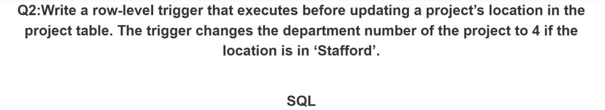 Q2:Write a row-level trigger that executes before updating a project's location in the
project table. The trigger changes the department number of the project to 4 if the
location is in 'Stafford'.
SQL
