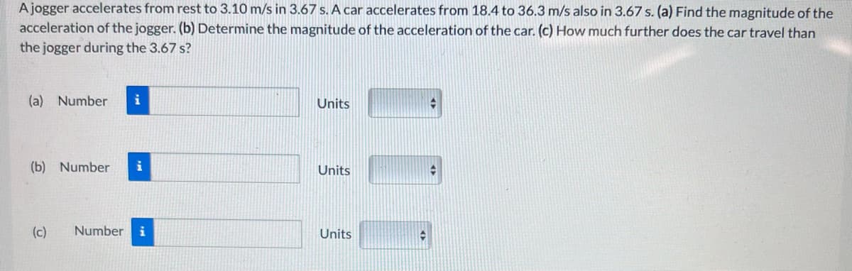 A jogger accelerates from rest to 3.10 m/s in 3.67 s. A car accelerates from 18.4 to 36.3 m/s also in 3.67 s. (a) Find the magnitude of the
acceleration of the jogger. (b) Determine the magnitude of the acceleration of the car. (c) How much further does the car travel than
the jogger during the 3.67 s?
(a) Number i
(b) Number
(c) Number i
Units
Units
Units
+
4
✪