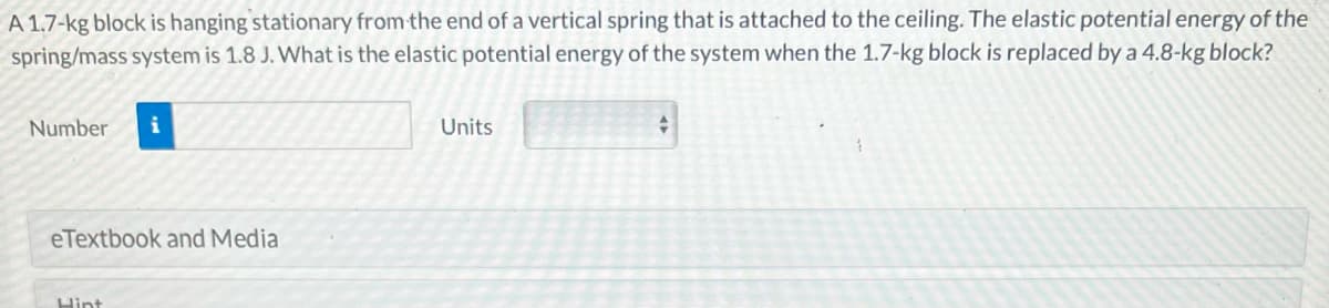 A 1.7-kg block is hanging stationary from the end of a vertical spring that is attached to the ceiling. The elastic potential energy of the
spring/mass system is 1.8 J. What is the elastic potential energy of the system when the 1.7-kg block is replaced by a 4.8-kg block?
Number i
eTextbook and Media
Hint
Units
+