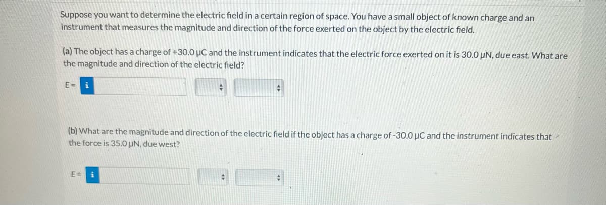 Suppose you want to determine the electric field in a certain region of space. You have a small object of known charge and an
instrument that measures the magnitude and direction of the force exerted on the object by the electric field.
(a) The object has a charge of +30.0 μC and the instrument indicates that the electric force exerted on it is 30.0 UN, due east. What are
the magnitude and direction of the electric field?
E=
◆
(b) What are the magnitude and direction of the electric field if the object has a charge of -30.0 μC and the instrument indicates that
the force is 35.0 μN, due west?
E = i
+