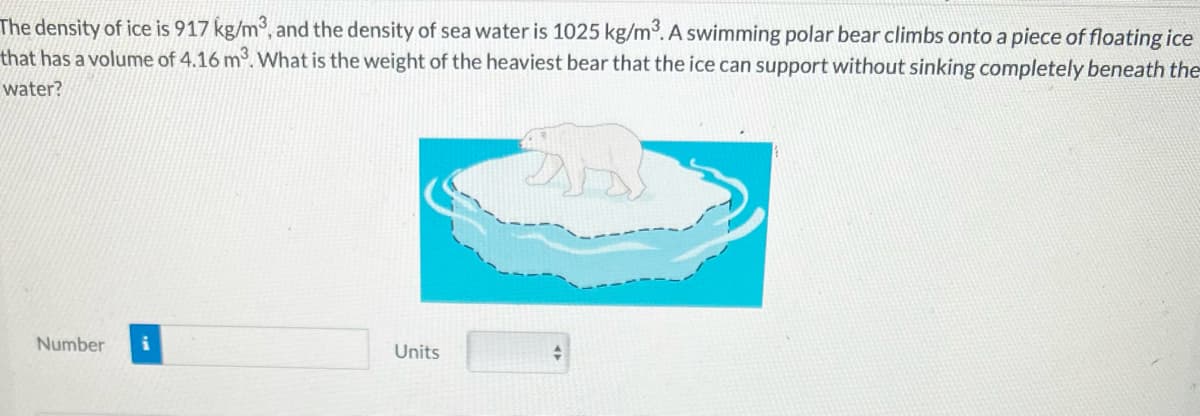 The density of ice is 917 kg/m³, and the density of sea water is 1025 kg/m³. A swimming polar bear climbs onto a piece of floating ice
that has a volume of 4.16 m³. What is the weight of the heaviest bear that the ice can support without sinking completely beneath the
water?
Number
Units