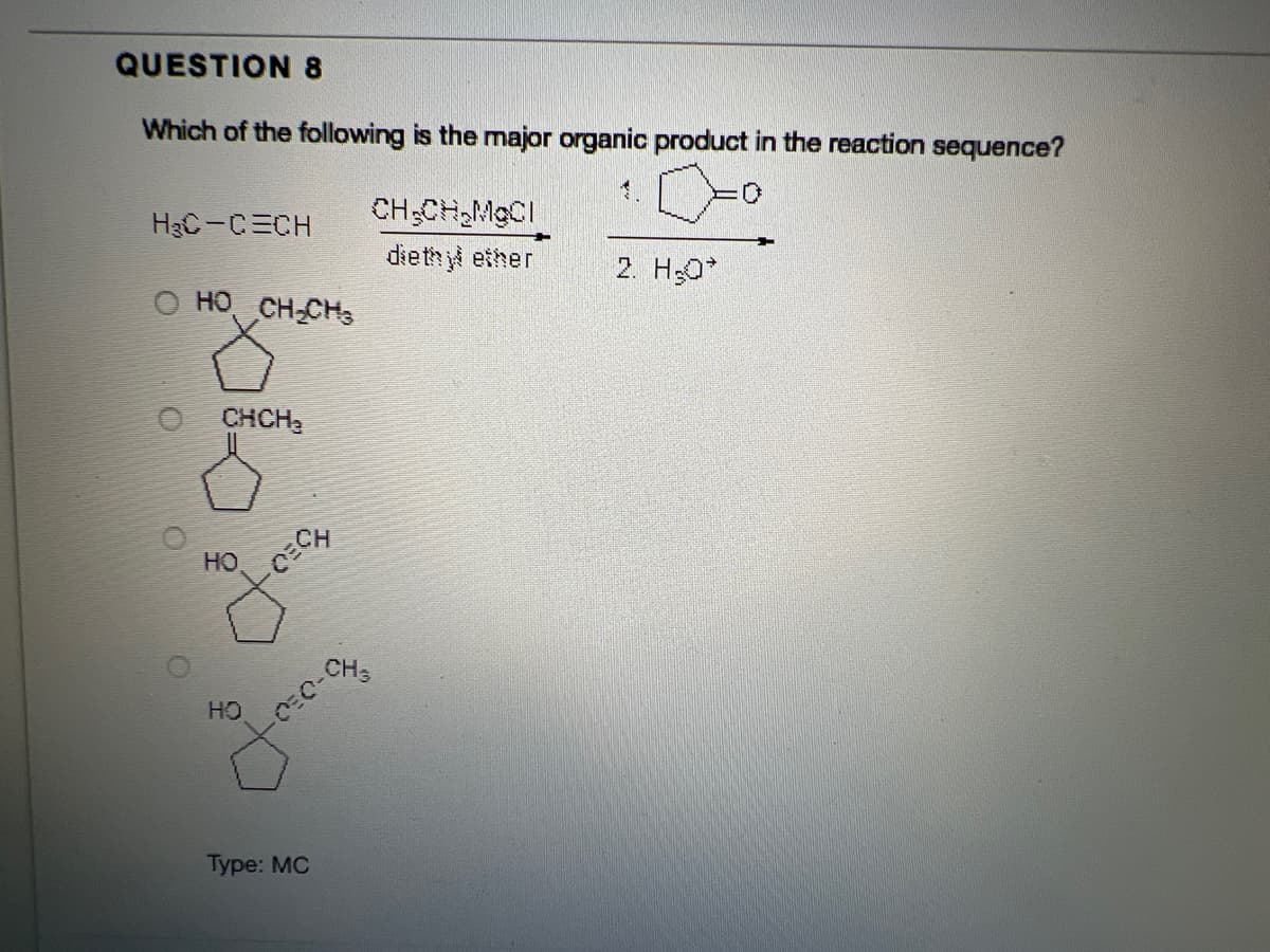 QUESTION 8
Which of the following is the major organic product in the reaction sequence?
HạC-CECH
CH;CH,MGCI
dieth yl ether
2. H;0
O HO CH-CHs
CHCH,
HO
CH3
HO
Туpe: MC
