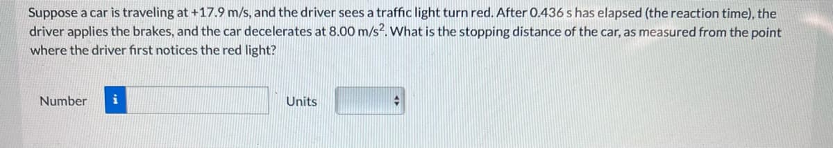 Suppose a car is traveling at +17.9 m/s, and the driver sees a traffic light turn red. After 0.436 s has elapsed (the reaction time), the
driver applies the brakes, and the car decelerates. 8.00 m/s2. What is the stopping distance of the car, as measured from the point
where the driver first notices the red light?
Number
i
Units