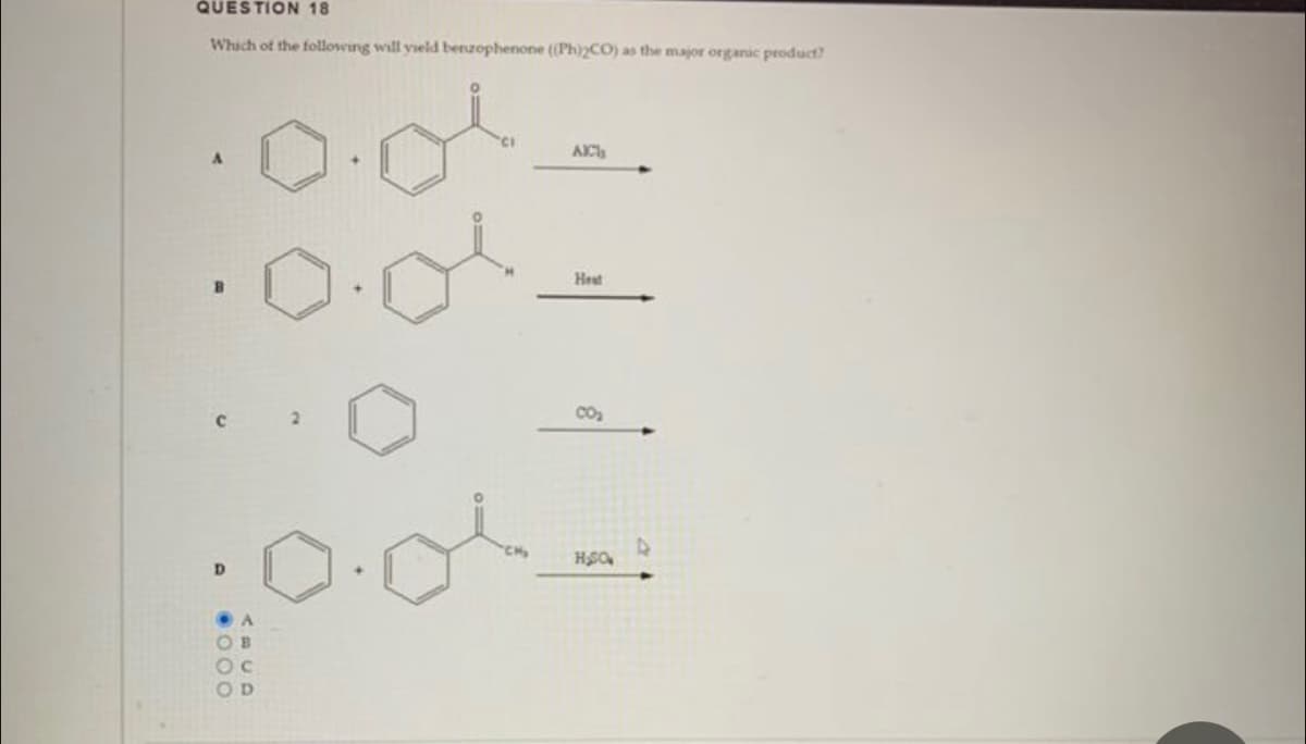 QUESTION 18
Which of the following will yield benzophenone ((Ph)2CO) as the major organic product?
OB
OC
OD
CH₂
AICI
Hest
CO₂
H₂SO