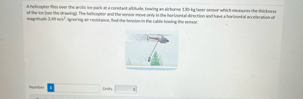 A helicopter flies over the arctic ice pack at a constant altitude, towing an airborne 130-kg laser sensor which measures the thickness
of the ice (see the drawing). The helicopter and the sensor move only in the horizontal direction and have a horizontal acceleration of
magnitude 3.49 m/s2. Ignoring air resistance, find the tension in the cable towing the sensor.
Number
i
Units