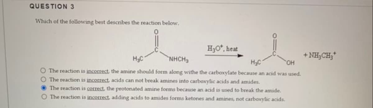QUESTION 3
Which of the following best describes the reaction below.
I
H₂C
NHCH3
H₂O*, heat
H₂C
OH
O The reaction is incorrect, the amine should form along withe the carboxylate because an acid was used.
O The reaction is incorrect, acids can not break amines into carboxylic acids and amides.
The reaction is correct, the protonated amine forms because an acid is used to break the amide.
O The reaction is incorrect, adding acids to amides forms ketones and amines, not carboxylic acids.
+NH,CH*