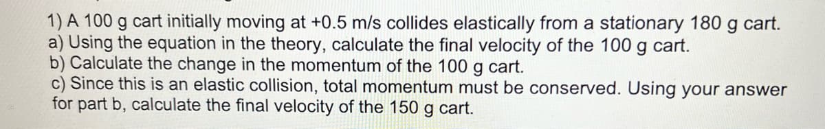 1) A 100 g cart initially moving at +0.5 m/s collides elastically from a stationary 180 g cart.
a) Using the equation in the theory, calculate the final velocity of the 100 g cart.
b) Calculate the change in the momentum of the 100 g cart.
c) Since this is an elastic collision, total momentum must be conserved. Using your answer
for part b, calculate the final velocity of the 150 g cart.