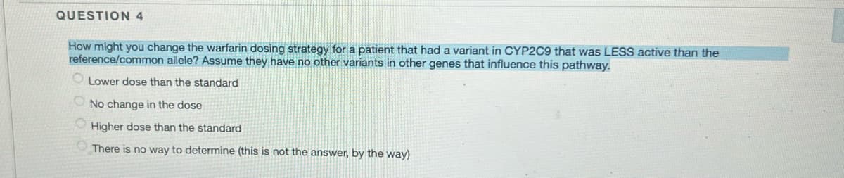 QUESTION 4
How might you change the warfarin dosing strategy for a patient that had a variant in CYP2C9 that was LESS active than the
reference/common allele? Assume they have no other variants in other genes that influence this pathway.
Lower dose than the standard
No change in the dose
Higher dose than the standard
There is no way to determine (this is not the answer, by the way)
