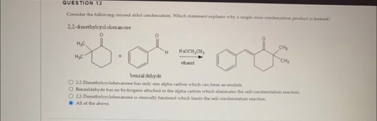 QUESTION 12
Consider the following crossed aldol condensation. Which statement explains why a single cross condensation product is formed?
2,2-dimethylcyclohexanone
0
H₂C
H₂C
H
NOCH₂CH₂
ethanol
CH₂
CH₂
benzaldehyde
O 2.2-Dimethylcyclohexanone has only one alpha carbon which can form an enolate.
O Benzaldehyde has no hydrogens attached to the alpha carbon which eliminates the self-condenatation reaction.
O 22-Dimethylcyclohexanone is sterically hindered which limits the self-condenstation reaction.
All of the above.