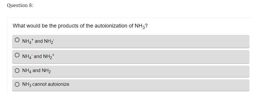 Question 8:
What would be the products of the autoionization of NH3?
NH4+ and NH₂
NH4 and NH₂+
NH4 and NH₂
O NH3 cannot autoionize
