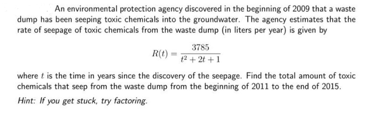 An environmental protection agency discovered in the beginning of 2009 that a waste
dump has been seeping toxic chemicals into the groundwater. The agency estimates that the
rate of seepage of toxic chemicals from the waste dump (in liters per year) is given by
3785
R(t) =
t2 + 2t + 1
where t is the time in years since the discovery of the seepage. Find the total amount of toxic
chemicals that seep from the waste dump from the beginning of 2011 to the end of 2015.
Hint: If you get stuck, try factoring.
