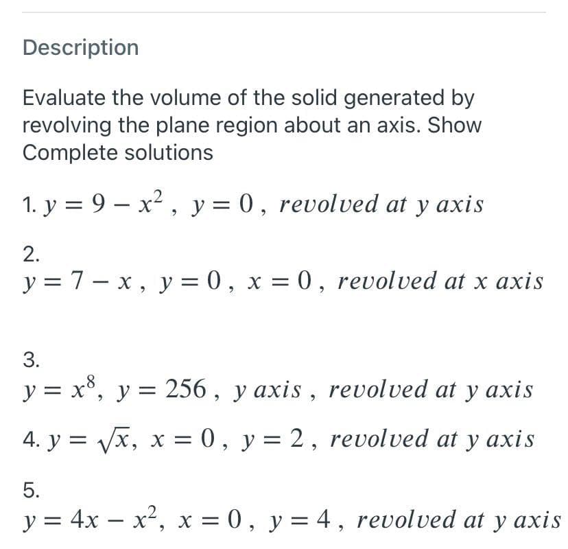 Description
Evaluate the volume of the solid generated by
revolving the plane region about an axis. Show
Complete solutions
1. y = 9 – x2 , y = 0, revolved at y axis
2.
y = 7- x, y = 0 , x = 0 , revolved at x axis
|
3.
y = x°, y = 256, y axis , revolved at y axis
4. y = Vx, x = 0, y = 2, revolved at y axis
5.
y = 4x – x2, x = 0 , y= 4, revolved at y axis
II
