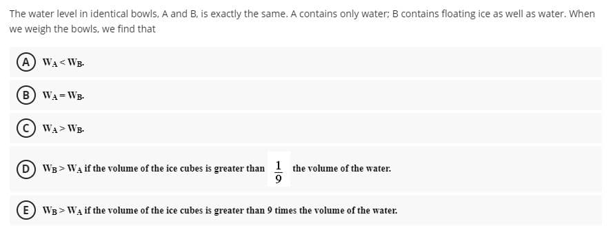 The water level in identical bowls, A and B, is exactly the same. A contains only water; B contains floating ice as well as water. When
we weigh the bowls, we find that
(A) WA< WB.
(B WA= WB-
C) WA> WB.
D WB > WA if the volume of the ice cubes is greater than 1 the volume of the water.
E WB > WA if the volume of the ice cubes is greater than 9 times the volume of the water.
