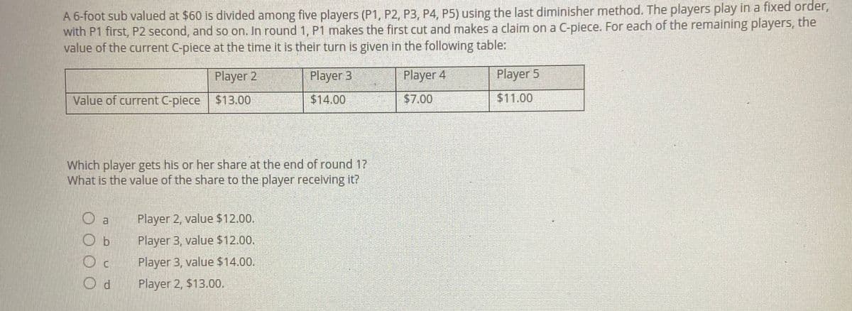 A 6-foot sub valued at $60 is divided among five players (P1, P2, P3, P4, P5) using the last diminisher method. The players play in a fixed order,
with P1 first, P2 second, and so on. In round 1, P1 makes the first cut and makes a claim on a C-piece. For each of the remaining players, the
value of the current C-piece at the time it is their turn is given in the following table:
Player 2
Value of current C-piece $13.00
Which player gets his or her share at the end of round 1?
What is the value of the share to the player receiving it?
O a
Ob
OC
Od
Player 3
$14.00
Player 2, value $12.00.
Player 3, value $12.00.
Player 3, value $14.00.
Player 2, $13.00.
Player 4
$7.00
Player 5
$11.00