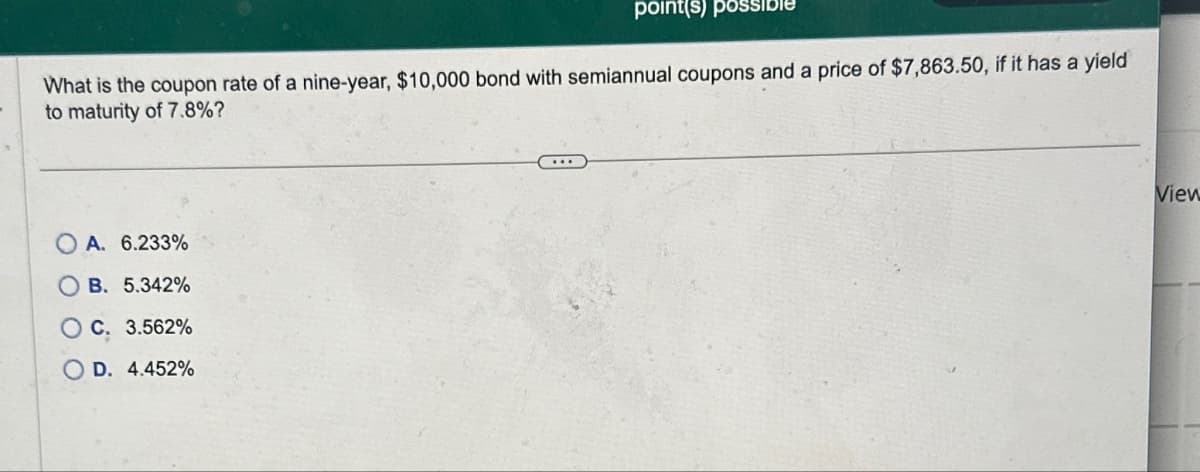 point(s) possib
What is the coupon rate of a nine-year, $10,000 bond with semiannual coupons and a price of $7,863.50, if it has a yield
to maturity of 7.8%?
A. 6.233%
OB. 5.342%
OC. 3.562%
D. 4.452%
View