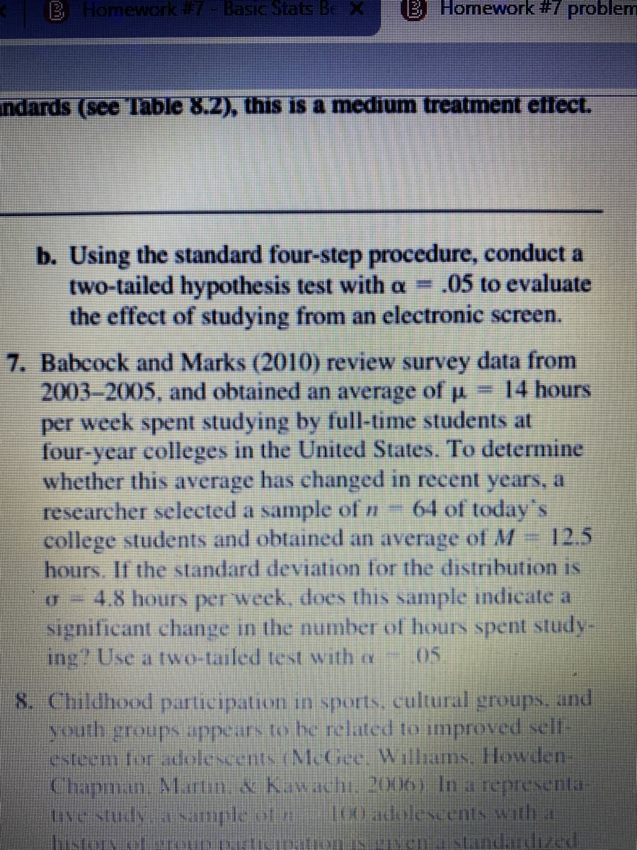 B Homework#7-Basic Stats BeX
B Homework#7 problem
ndards (see Table 8.2), this is a medium treatment cflect.
b. Using the standard four-step procedure, conduct a
two-tailed hypothesis test with a = .05 to evaluate
the effect of studying from an electronic screen.
7. Babcock and Marks (2010) review survey data from
2003-2005, and obtained an average of u
per week spent studying by full-time students at
four-year colleges in the United States. To determine
whether this average has changed in recent years, a
researcher selected a sample of n
college students and obtained an average of M
hours. If the standard deviation for the distribution is
4.8 hours perweck. does this sample indicate a
significant change in the number of hours spent study-
ng? Use a tvwo-tailed test with re
14 hours
64 of today's
12.5
8. Childhood participation in sports, cultural groups. and
Southeroups appeirs to be related to improved selt
estecmfor dolescents (NL Gee Willims. Ilowdef-
Chapman Marn.skawach 20un) Inareprsental
