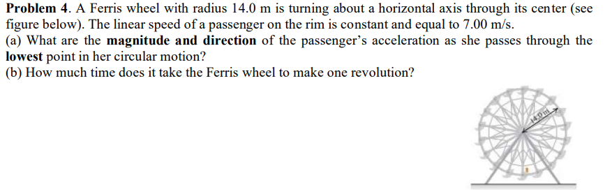 Problem 4. A Ferris wheel with radius 14.0 m is turning about a horizontal axis through its center (see
figure below). The linear speed of a passenger on the rim is constant and equal to 7.00 m/s.
(a) What are the magnitude and direction of the passenger's acceleration as she passes through the
lowest point in her circular motion?
(b) How much time does it take the Ferris wheel to make one revolution?