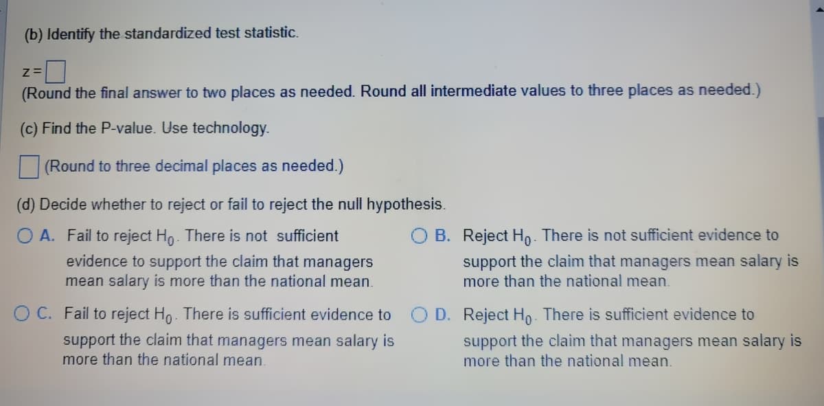 (b) Identify the standardized test statistic.
Z=
(Round the final answer to two places as needed. Round all intermediate values to three places as needed.)
(c) Find the P-value. Use technology.
(Round to three decimal places as needed.)
(d) Decide whether to reject or fail to reject the null hypothesis.
O A. Fail to reject Ho. There is not sufficient
evidence to support the claim that managers
mean salary is more than the national mean.
OB. Reject Ho. There is not sufficient evidence to
support the claim that managers mean salary is
more than the national mean.
O C. Fail to reject Ho. There is sufficient evidence to O D. Reject Ho. There is sufficient evidence to
support the claim that managers mean salary is
more than the national mean
support the claim that managers mean salary is
more than the national mean.
