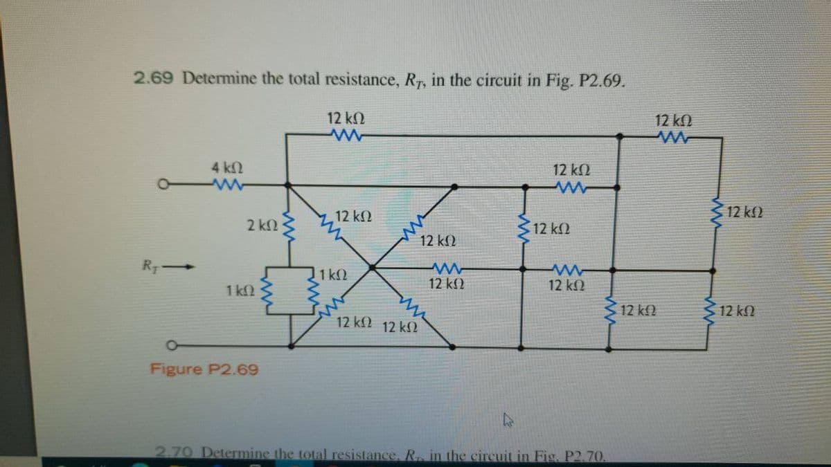 2.69 Determine the total resistance, Rr, in the circuit in Fig. P2.69.
12 k.
12 k
4 kN
12 k2
312 kl)
12 kN
2 kn3
12 k2
12 k2
RT
1 k2
12 k2
12 k2
1k.
312 kf2
3 12 kN
12kn 12 k2
Figure P2.69
2.70 Determine the total resistance, R, in the circuit in Fig. P2.70.
