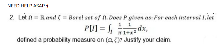 NEED HELP ASAP :(
2. Let n = R and 3 = Borel set of n. Does P given as: For each interval 1, let
1 1
dx,
n 1+x2
P[I] = S,
defined a probability measure on (N,3)? Justify your claim.
